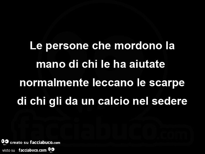 Le persone che mordono la mano di chi le ha aiutate normalmente leccano le scarpe di chi gli da un calcio nel sedere