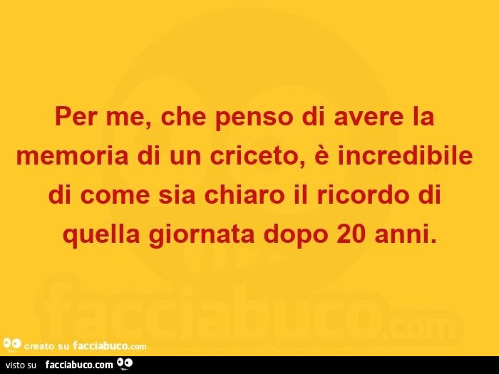 Per me, che penso di avere la memoria di un criceto, è incredibile di come sia chiaro il ricordo di quella giornata dopo 20 anni