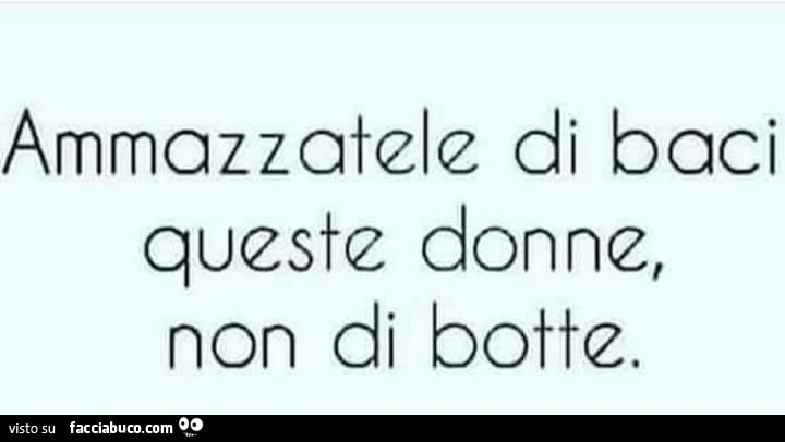 Ammazzatele di baci queste donne, non di botte