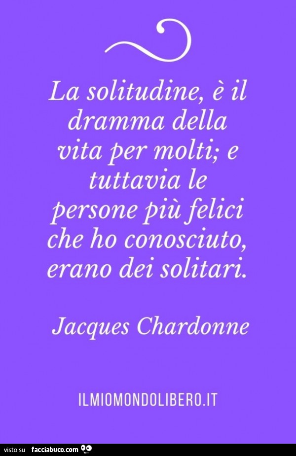 La solitudine, è il dramma della vita per molti; e tuttavia le persone più felici che ho conosciuto, erano dei solitari. Jacques Chardonne