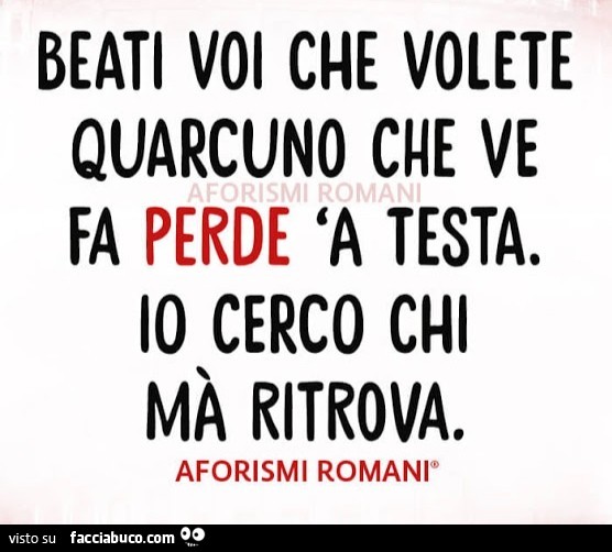 Beati voi che volete quarcuno che ve fa perde 'a testa. Io cerco chi mà ritrova