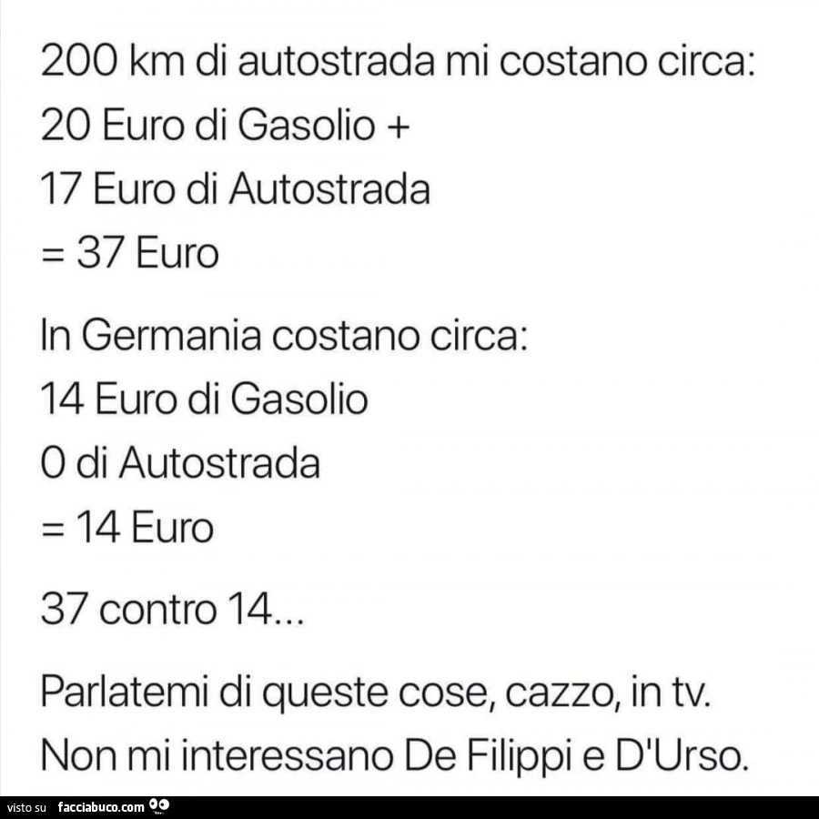 200 km di autostrada mi costano circa: 20 euro di gasolio 17 euro di autostrada = 37 euro in germania costano circa: 14 euro di gasolio o di autostrada = 14 euro 37 contro 14… parlatemi di queste cose, cazzo, in tv. Non mi interessano de filippi e