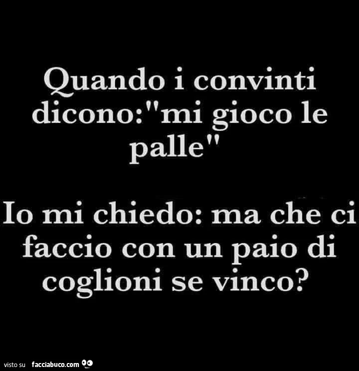 Quando i convinti dicono mi gioco le palle. Io mi chiedo: ma che ci faccio con un paio di coglioni se vinco?