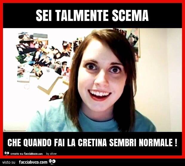 Sei talmente scema che quando fai la cretina sembri normale