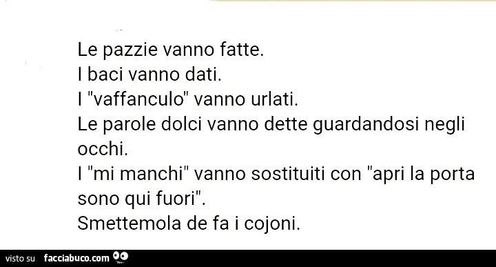 Le pazzie vanno fatte. I baci vanno dati. I vaffanculo vanno urlati. Le parole dolci vanno dette guardandosi negli occhi. I mi manchi vanno sostituiti con apri la porta sono qui fuori. Smettemola de fa i cojoni