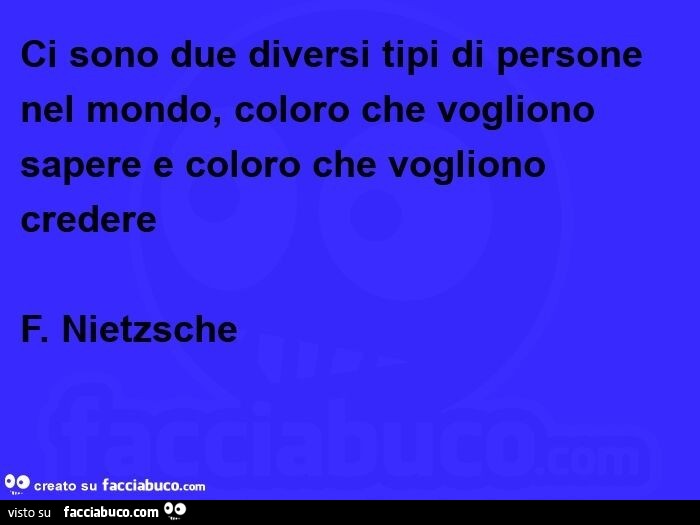 Ci sono due diversi tipi di persone nel mondo, coloro che vogliono sapere e coloro che vogliono credere. F. Nietzsche