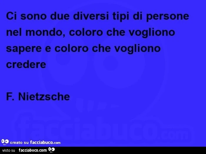 Ci sono due diversi tipi di persone nel mondo, coloro che vogliono sapere e coloro che vogliono credere. F. Nietzsche