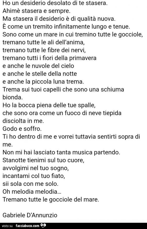Ho un desiderio desolato di te stasera. Ahimè stasera e sempre. Ma stasera il desiderio è di qualità nuova. È Come un tremito infinitamente lungo e tenue. Sono come un mare in cui tremino tutte le gocciole