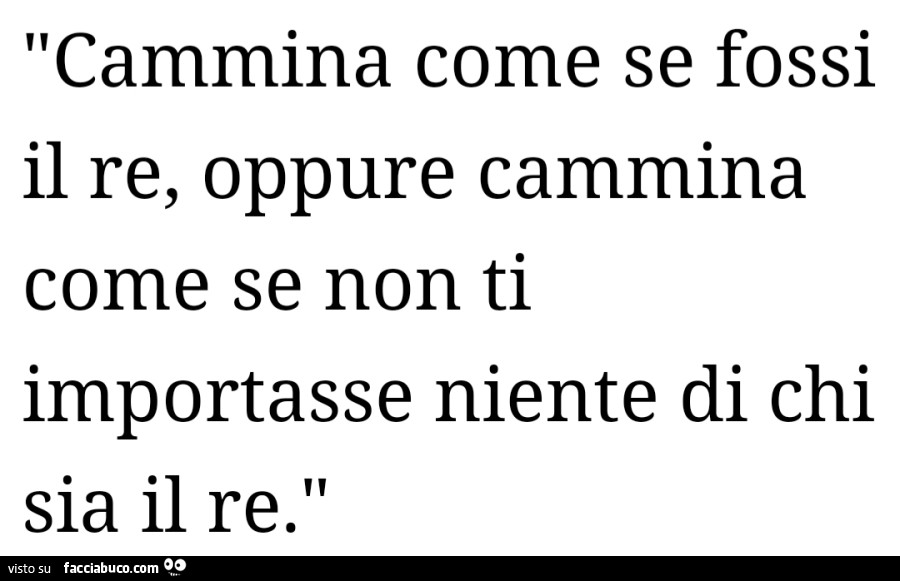 Cammina come se fossi il re, oppure cammina come se non ti importasse niente di chi sia il re