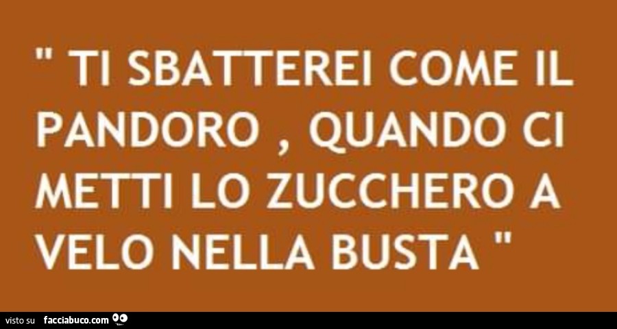 Ti sbatterei come il pandoro, quando ci metti lo zucchero a velo nella busta