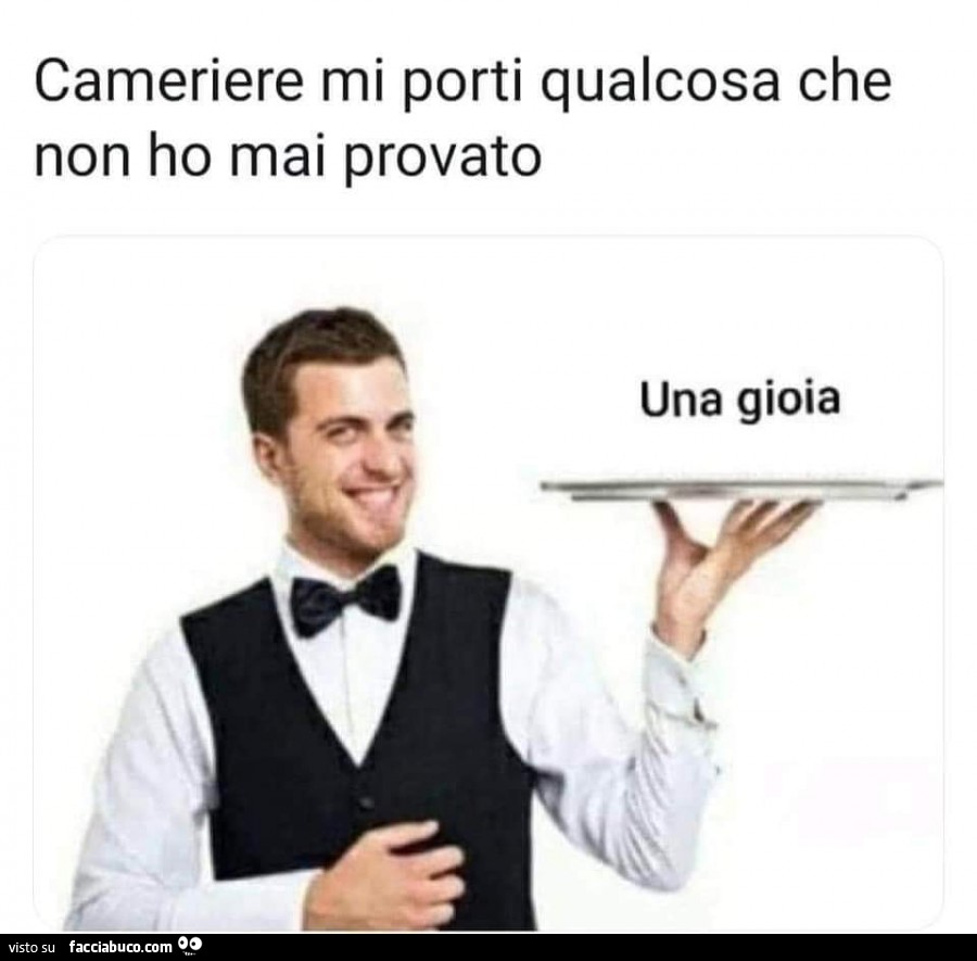 Cameriere mi porti qualcosa che non ho mai provato. Una gioia
