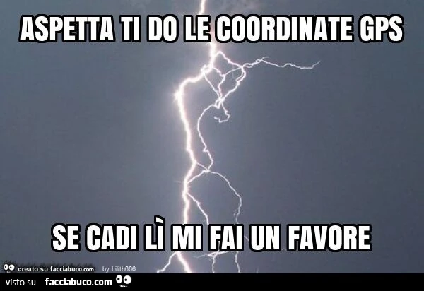 Aspetta ti do le coordinate gps se cadi lì mi fai un favore