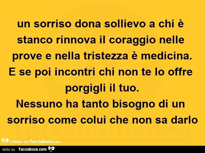 Un sorriso dona sollievo a chi è stanco rinnova il coraggio nelle prove e nella tristezza è medicina. E se poi incontri chi non te lo offre porgigli il tuo. Nessuno ha tanto bisogno di un sorriso come colui che non sa darlo