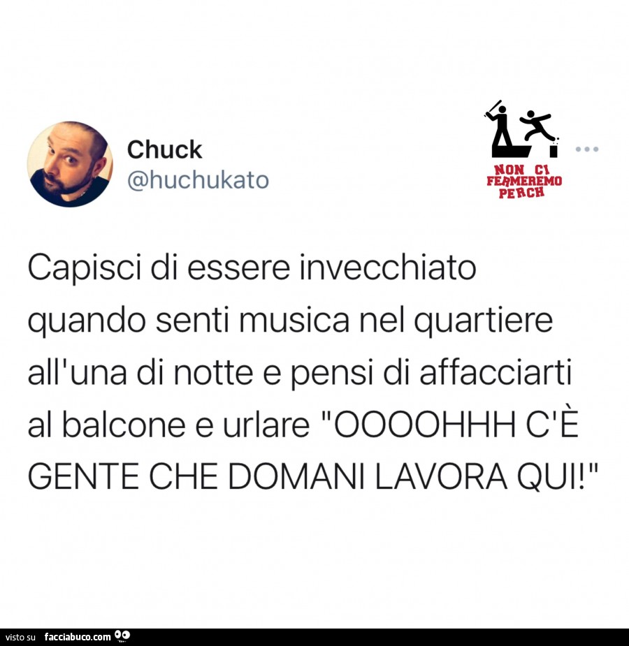 Capisci di essere invecchiato quando senti musica nel quartiere all'una di notte e pensi di affacciarti al balcone e urlare Oooohhh c'è gente che domani lavora qui
