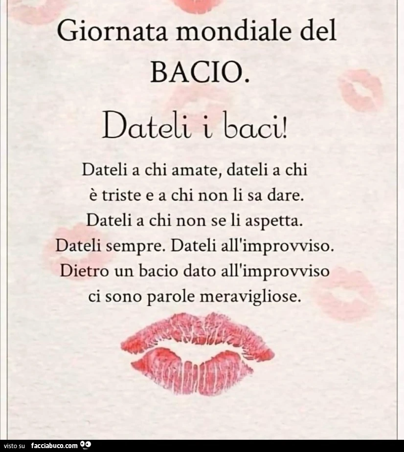 Giornata mondiale del bacio. Dateli i baci! Dateli a chi amate, dateli a chi è triste e a chi non li sa dare. Dateli a chi non se li aspetta. Dateli sempre. Dateli all'improvviso. Dietro un bacio dato all'improvviso ci sono parole meravigliose