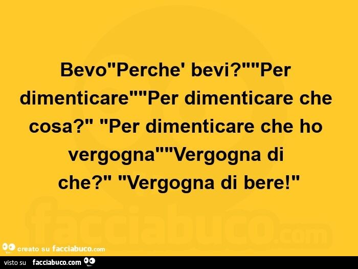 Bevo. Perchè bevi? Per dimenticare. Per dimenticare che cosa? Per dimenticare che ho vergogna. Vergogna di che? Vergogna di bere