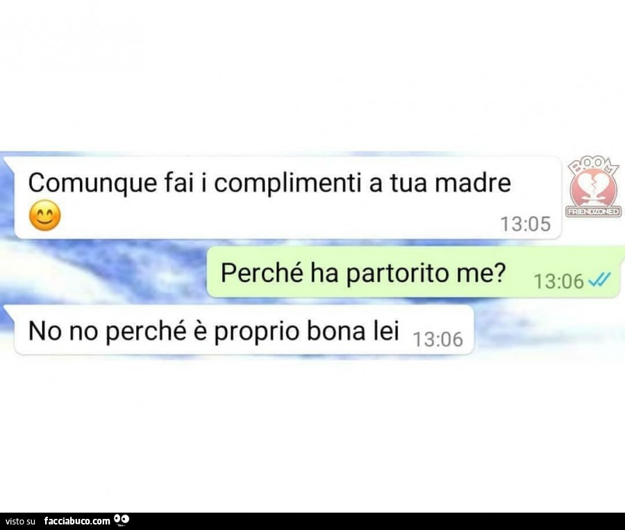 Comunque fai i complimenti a tua madre. Perché ha partorito me? No no perché è proprio bona lei