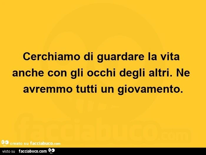 Cerchiamo di guardare la vita anche con gli occhi degli altri. Ne avremmo tutti un giovamento