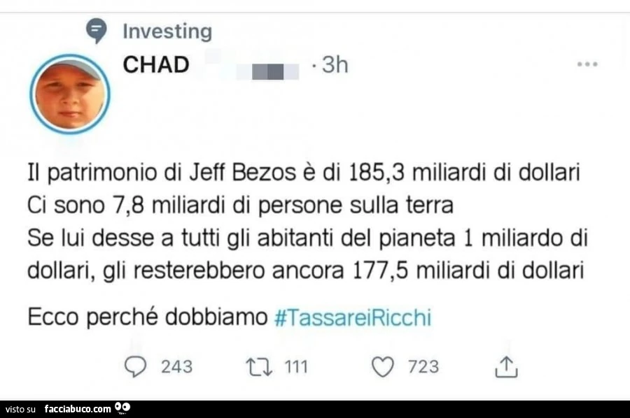 Il patrimonio di jeff bezos è di 185,3 miliardi di dollari ci sono 7,8 miliardi di persone sulla terra se lui desse a tutti gli abitanti del pianeta 1 miliardo di dollari, gli resterebbero ancora 177,5 miliardi di dollari ecco perché dobbiamo tassare i ri