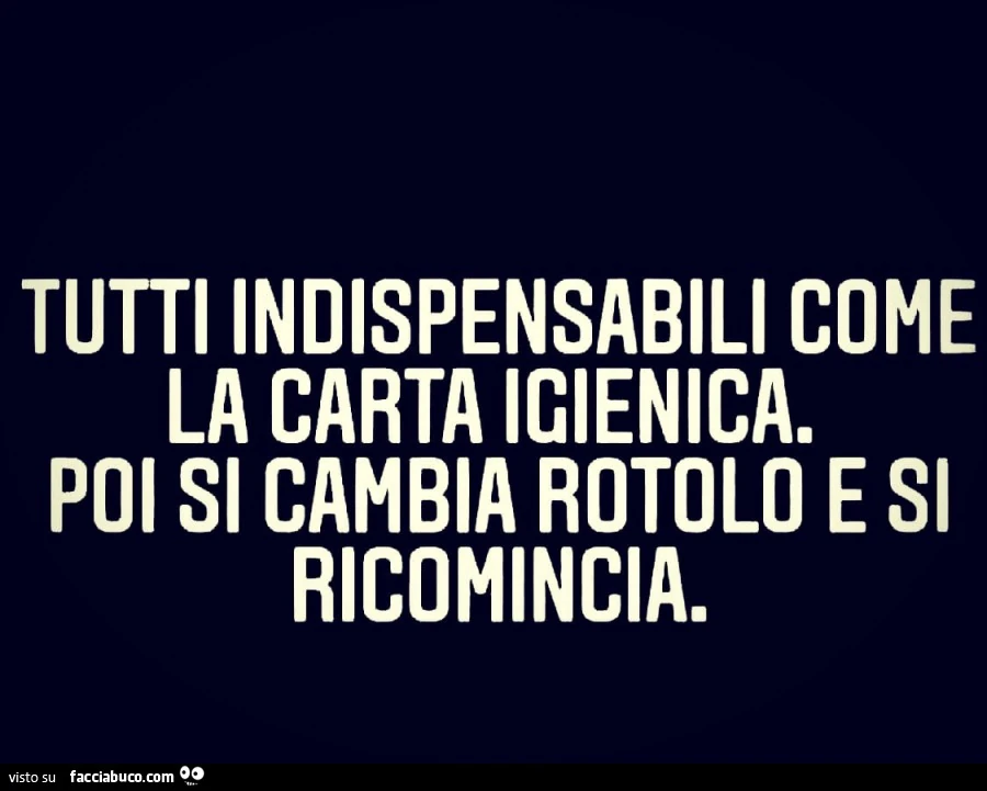 Tutti indispensabili coma la carta igienica Poi si cambia rotolo e si ricomincia