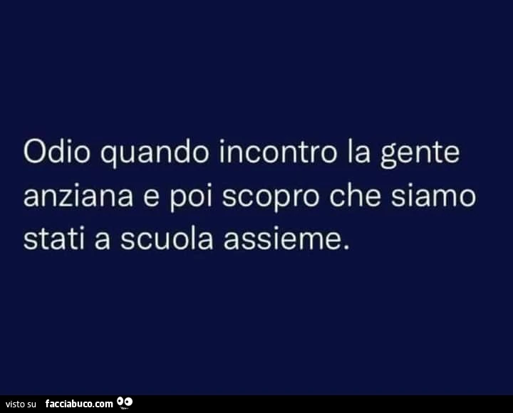 Odio quando incontro la gente anziana e poi scopro che siamo stati a scuola assieme