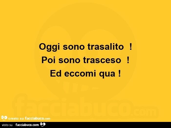 Oggi sono trasalito ! Poi sono trasceso ! Ed eccomi qua