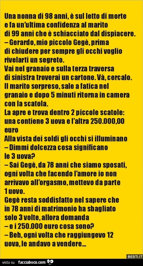 Una nonna di 98 anni, è sul letto di morte e fa unmtima confidenza al marito di 99 anni che ò schiacciato dal dispiacere. Gerardo, mio piccolo gegè, prima di chiudere per sempre gli occhi voglio rivelarti un segreto