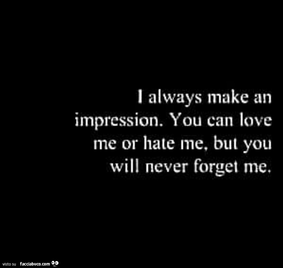 I always make an impression. You can love me or hate me, but you will never forget me