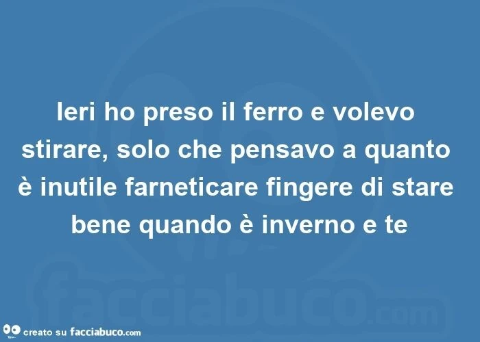 Ieri ho preso il ferro e volevo stirare, solo che pensavo a quanto è inutile farneticare fingere di stare bene quando è inverno e te