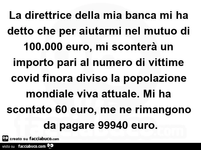 La direttrice della mia banca mi ha detto che per aiutarmi nel mutuo di 100.000 euro, mi sconterà un importo pari al numero di vittime covid finora diviso la popolazione mondiale viva attuale. Mi ha scontato 60 euro, me ne rimangono da pagare 99940 euro