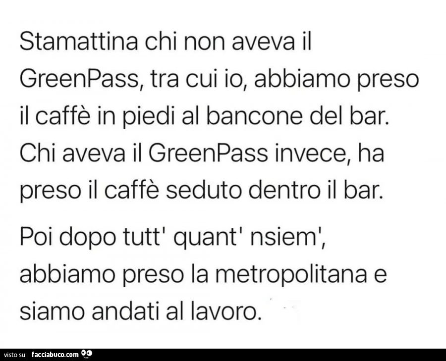 Stamattina chi non aveva il greenpass, tra cui io, abbiamo preso il caffè in piedi al bancone del bar. Chi aveva il greenpass invece, ha preso il caffè seduto dentro il bar. Poi dopo tutt' quant' nsieml, abbiamo preso la metropolitana e siamo an