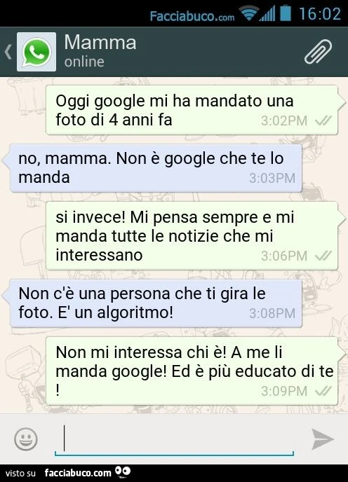 Oggi google mi ha mandato una foto di 4 anni fa. No, mamma. Non è google che te lo manda. Si invece! Mi pensa sempre e mi manda tutte le notizie che mi interessano. Non c'è una persona che ti gira le foto. È Un algoritmo! Non mi interessa chi è! A me
