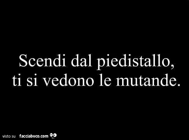 Scendi dal piedistallo, ti si vedono le mutande