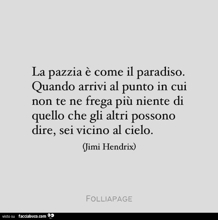 La pazzia è come il paradiso. Quando arrivi al punto in cui non te ne frega più niente di quello che gli altri possono dire, sei vicino al cielo. Jimi Hendrix