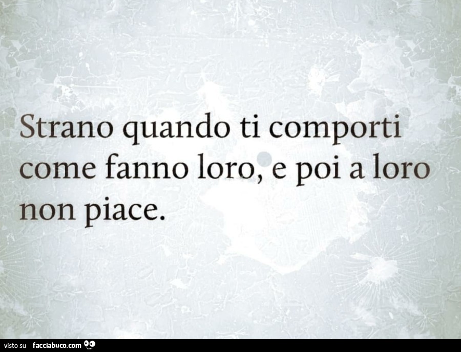 Strano quando ti comporti come fanno loro, e poi a loro non piace