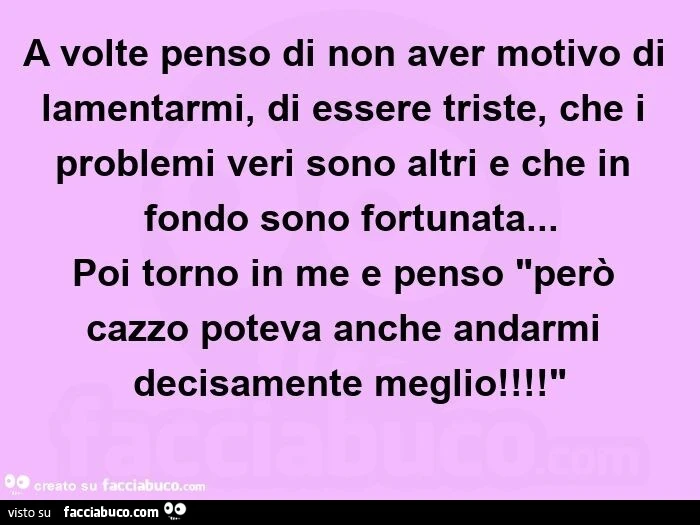 A volte penso di non aver motivo di lamentarmi, di essere triste, che i problemi veri sono altri e che in fondo sono fortunata… poi torno in me e penso "però cazzo poteva anche andarmi decisamente meglio! "