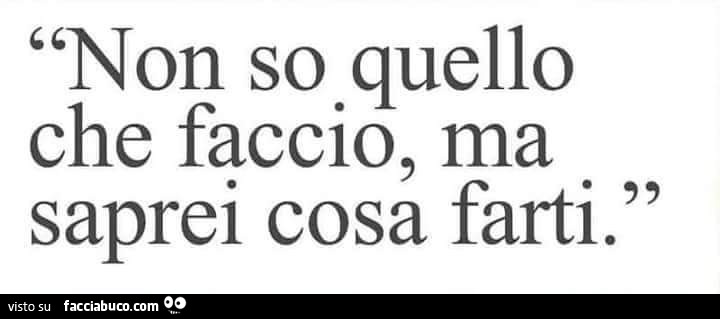 Non so quello che faccio, ma saprei cosa farti