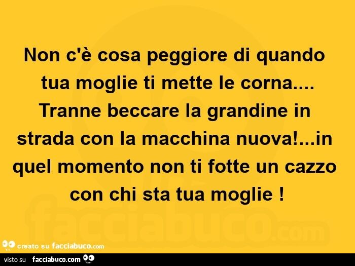 Non c'è cosa peggiore di quando tua moglie ti mette le corna… tranne beccare la grandine in strada con la macchina nuova! … in quel momento non ti fotte un cazzo con chi sta tua moglie!